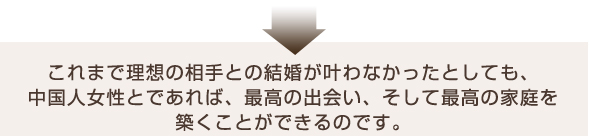 これまで理想の相手との結婚がかなわなかったとしても、中国人女性とであれば、再考の出会い、そして最高の家庭を築くことができるのです。