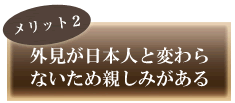 外見が日本人と変わらないため親しみがある